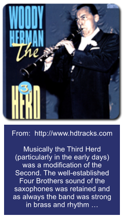 From:  http://www.hdtracks.com  Musically the Third Herd (particularly in the early days) was a modification of the Second. The well-established Four Brothers sound of the saxophones was retained and as always the band was strong in brass and rhythm 