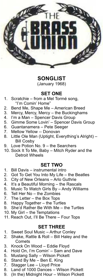 SONGLIST (January 1968)  SET ONE 1.   Scratchie  from a Mel Torm song, Im Comin Home 2.   Bend Me, Shape Me  American Breed 3.   Mercy, Mercy, Mercy  the Buckinghams 4.   Im a Man  Spencer Davis Group 5.   Gimme Some Lovin  Spencer Davis Group 6.   Guantanamera  Pete Seeger 7.   Mellow Yellow -- Donovan 8.   Little Ole Man (Uptight, Everythings Alright)  Bill Cosby 9.   Love Potion No. 9  the Searchers 10. Sock It To Me, Baby  Mitch Ryder and the Detroit Wheels  SET TWO 1.   Bill Davis  instrumental intro 2.   Got To Get You Into My Life  the Beatles 3.   City of New Orleans  Arlo Guthrie 4.   Its a Beautiful Morning  the Rascals 5.   Music To Watch Girls By  Andy Williams 6.   Tell Her No  the Zombies 7.   The Letter  the Box Tops 8.   Happy Together  the Turtles 9.   Shed Rather Be With Me  the Turtles 10. My Girl  the Temptations 11. Reach Out, Ill Be There  Four Tops  SET THREE 1.   Sweet Soul Music  Arthur Conley 2.   Shake, Rattle & Roll  Bill Haley and the Comets 3.   Knock On Wood  Eddie Floyd 4.   Hold On, Im Comin  Sam and Dave 5.   Mustang Sally  Wilson Pickett 6.   Stand By Me  Ben E. King 7.   Stagger Lee  Lloyd Price 8.   Land of 1000 Dances  Wilson Pickett 9.   (In the) Midnight Hour  Wilson Pickett