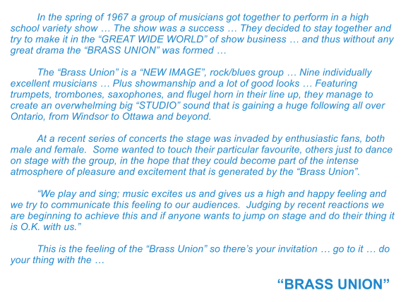 In the spring of 1967 a group of musicians got together to perform in a high school variety show  The show was a success  They decided to stay together and try to make it in the GREAT WIDE WORLD of show business  and thus without any great drama the BRASS UNION was formed   The Brass Union is a NEW IMAGE, rock/blues group  Nine individually excellent musicians  Plus showmanship and a lot of good looks  Featuring trumpets, trombones, saxophones, and flugel horn in their line up, they manage to create an overwhelming big STUDIO sound that is gaining a huge following all over Ontario, from Windsor to Ottawa and beyond.  At a recent series of concerts the stage was invaded by enthusiastic fans, both male and female.  Some wanted to touch their particular favourite, others just to dance on stage with the group, in the hope that they could become part of the intense atmosphere of pleasure and excitement that is generated by the Brass Union.  We play and sing; music excites us and gives us a high and happy feeling and we try to communicate this feeling to our audiences.  Judging by recent reactions we are beginning to achieve this and if anyone wants to jump on stage and do their thing it is O.K. with us.  This is the feeling of the Brass Union so theres your invitation  go to it  do your thing with the   BRASS UNION
