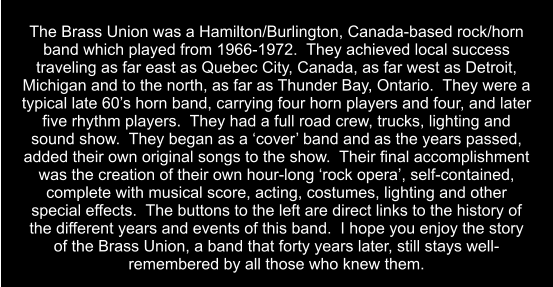 The Brass Union was a Hamilton/Burlington, Canada-based rock/horn band which played from 1966-1972.  They achieved local success traveling as far east as Quebec City, Canada, as far west as Detroit, Michigan and to the north, as far as Thunder Bay, Ontario.  They were a typical late 60’s horn band, carrying four horn players and four, and later five rhythm players.  They had a full road crew, trucks, lighting and sound show.  They began as a ‘cover’ band and as the years passed, added their own original songs to the show.  Their final accomplishment was the creation of their own hour-long ‘rock opera’, self-contained, complete with musical score, acting, costumes, lighting and other special effects.  The buttons to the left are direct links to the history of the different years and events of this band.  I hope you enjoy the story of the Brass Union, a band that forty years later, still stays well-remembered by all those who knew them.